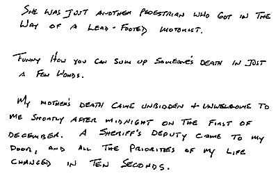 She was just another pedestrian who got in the way of a lead-footed motorist. Funny how you can sum up someone's death in just a few words. 
My mother's death came unbidden and unwelcome to me shortly after midnight on the first of December. A sheriff's deputy came to my door, and all the priorities of my life changed in ten seconds.